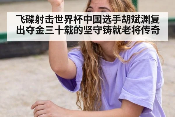 飞碟射击世界杯中国选手胡斌渊复出夺金三十载的坚守铸就老将传奇