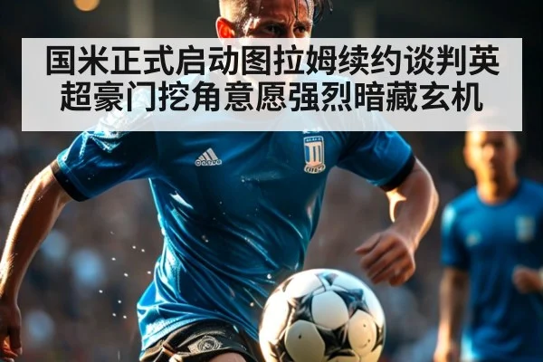国米正式启动图拉姆续约谈判英超豪门挖角意愿强烈暗藏玄机