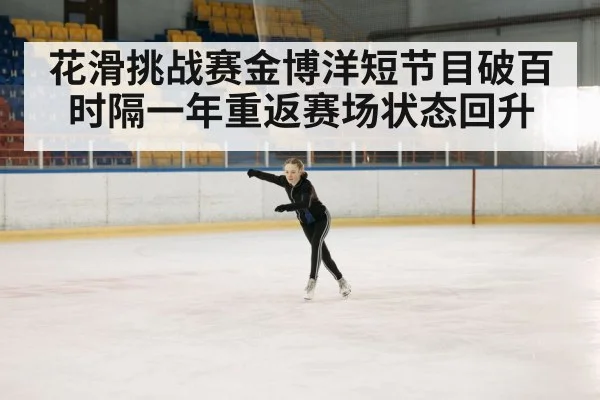 花滑挑战赛金博洋短节目破百时隔一年重返赛场状态回升